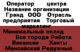 Оператор Call-центра › Название организации ­ Гранд, ООО › Отрасль предприятия ­ Торговый маркетинг › Минимальный оклад ­ 30 000 - Все города Работа » Вакансии   . Ханты-Мансийский,Радужный г.
